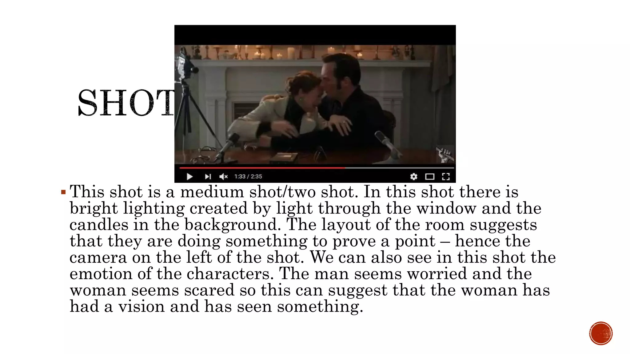  This shot is a medium shot/two shot. In this shot there is
bright lighting created by light through the window and the
candles in the background. The layout of the room suggests
that they are doing something to prove a point – hence the
camera on the left of the shot. We can also see in this shot the
emotion of the characters. The man seems worried and the
woman seems scared so this can suggest that the woman has
had a vision and has seen something.
 