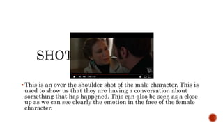  This is an over the shoulder shot of the male character. This is
used to show us that they are having a conversation about
something that has happened. This can also be seen as a close
up as we can see clearly the emotion in the face of the female
character.
 