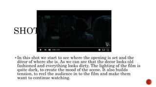  In this shot we start to see where the opening is set and the
décor of where she is. As we can see that the decor looks old
fashioned and everything looks dirty. The lighting of the film is
quite dark, to create the mood of the scene. It also builds
tension, to reel the audience in to the film and make them
want to continue watching.
 