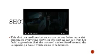  This shot is a medium shot as we can not see below her waist
but can see everything above. In this shot we can see from her
facial expressions that she is scared and confused because she
is exploring a house which seems to be haunted.
 