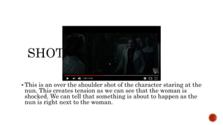 This is an over the shoulder shot of the character staring at the
nun. This creates tension as we can see that the woman is
shocked. We can tell that something is about to happen as the
nun is right next to the woman.
 
