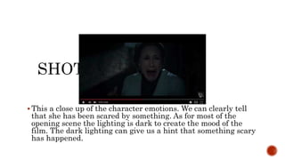  This a close up of the character emotions. We can clearly tell
that she has been scared by something. As for most of the
opening scene the lighting is dark to create the mood of the
film. The dark lighting can give us a hint that something scary
has happened.
 