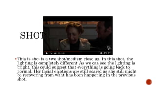  This is shot is a two shot/medium close up. In this shot, the
lighting is completely different. As we can see the lighting is
bright, this could suggest that everything is going back to
normal. Her facial emotions are still scared as she still might
be recovering from what has been happening in the previous
shot.
 
