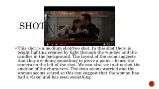  This shot is a medium shot/two shot. In this shot there is
bright lighting created by light through the window and the
candles in the background. The layout of the room suggests
that they are doing something to prove a point – hence the
camera on the left of the shot. We can also see in this shot the
emotion of the characters. The man seems worried and the
woman seems scared so this can suggest that the woman has
had a vision and has seen something.
 