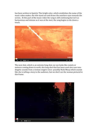 has been written in lipstick. This bright color, which establishes the name of the
music video makes, the title stand out and draws the watchers eyes towards the
screen. At this part of the music video the song is still continuing but isn’t as
harmonious and intense as it was at the start, the song begins to die down a
touch.
The next shot, which is an extreme long shot, we see looks like comets or
meteors coming down to earth, this long shot that has been used also uses non-
diegetic sounds from a woman singers voice- possibly Nicki Minaj which sounds
like she is telling a story to the audience, but we don’t see the woman pictured in
this frame.
 