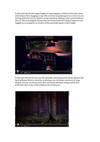 In this shot the female singer begins to stop singing, in which we hear the main
artist Kanye West begging to rap. This extreme long shot gives us a view of a car
driving down the street, which is using continuity editing as the camera follows
the car. The non-diegetic sounds that are being used when Kanye begins to rap
suggest to us and gives us an idea of this particular genre of this singer.
In the next shot we see an over the shoulder shot being used which captures the
back of Kanye West in which he is driving a car. As Kanye carries on to sing,
diegetic sounds are being used. Also continuity editing is being used in this
particular shot as the camera follows the driving car.
 