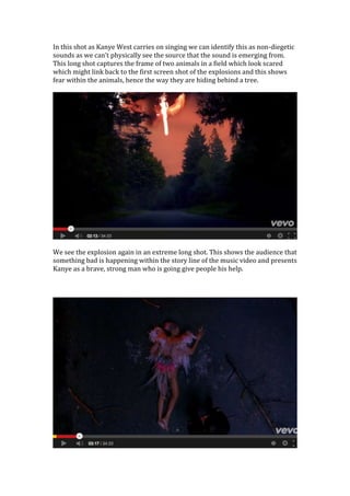 In this shot as Kanye West carries on singing we can identify this as non-diegetic
sounds as we can’t physically see the source that the sound is emerging from.
This long shot captures the frame of two animals in a field which look scared
which might link back to the first screen shot of the explosions and this shows
fear within the animals, hence the way they are hiding behind a tree.
We see the explosion again in an extreme long shot. This shows the audience that
something bad is happening within the story line of the music video and presents
Kanye as a brave, strong man who is going give people his help.
 