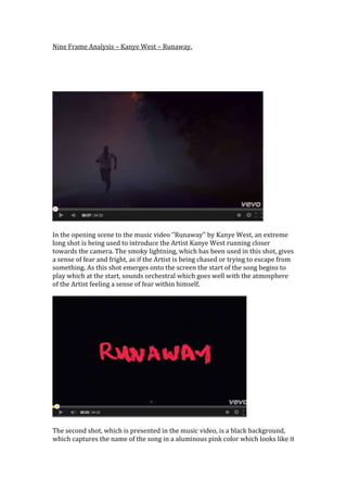 Nine Frame Analysis – Kanye West – Runaway.
In the opening scene to the music video ‘’Runaway’’ by Kanye West, an extreme
long shot is being used to introduce the Artist Kanye West running closer
towards the camera. The smoky lightning, which has been used in this shot, gives
a sense of fear and fright, as if the Artist is being chased or trying to escape from
something. As this shot emerges onto the screen the start of the song begins to
play which at the start, sounds orchestral which goes well with the atmosphere
of the Artist feeling a sense of fear within himself.
The second shot, which is presented in the music video, is a black background,
which captures the name of the song in a aluminous pink color which looks like it
 
