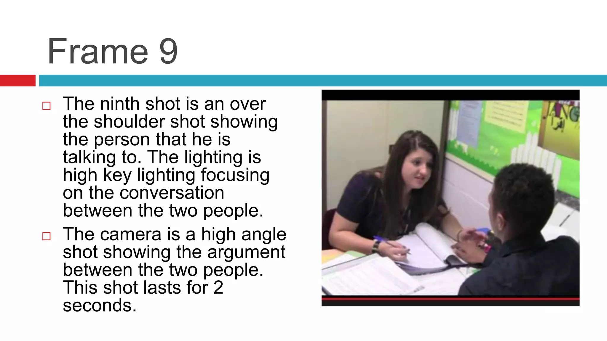 Frame 9
 The ninth shot is an over
the shoulder shot showing
the person that he is
talking to. The lighting is
high key lighting focusing
on the conversation
between the two people.
 The camera is a high angle
shot showing the argument
between the two people.
This shot lasts for 2
seconds.
 