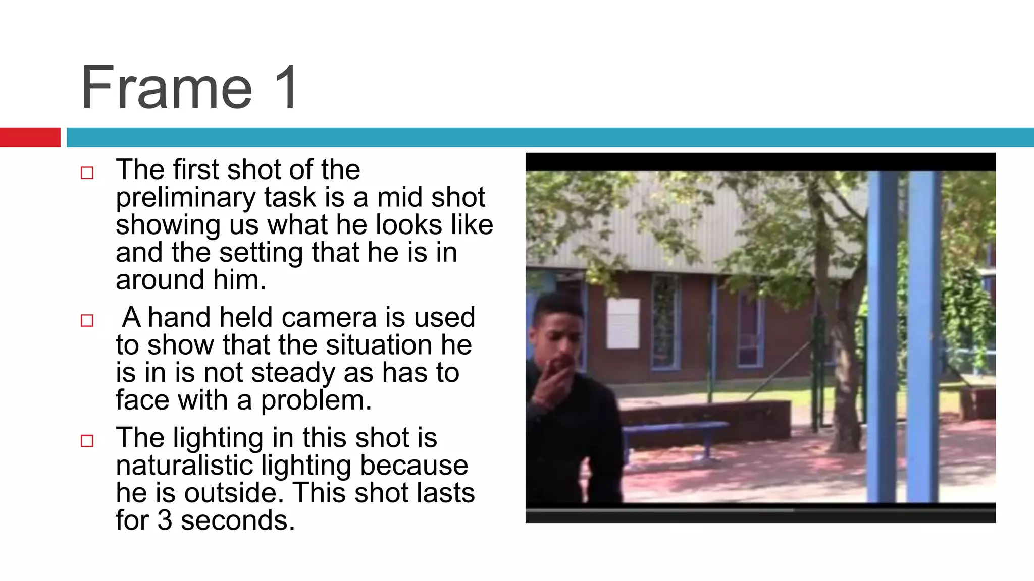 Frame 1
 The first shot of the
preliminary task is a mid shot
showing us what he looks like
and the setting that he is in
around him.
 A hand held camera is used
to show that the situation he
is in is not steady as has to
face with a problem.
 The lighting in this shot is
naturalistic lighting because
he is outside. This shot lasts
for 3 seconds.
 