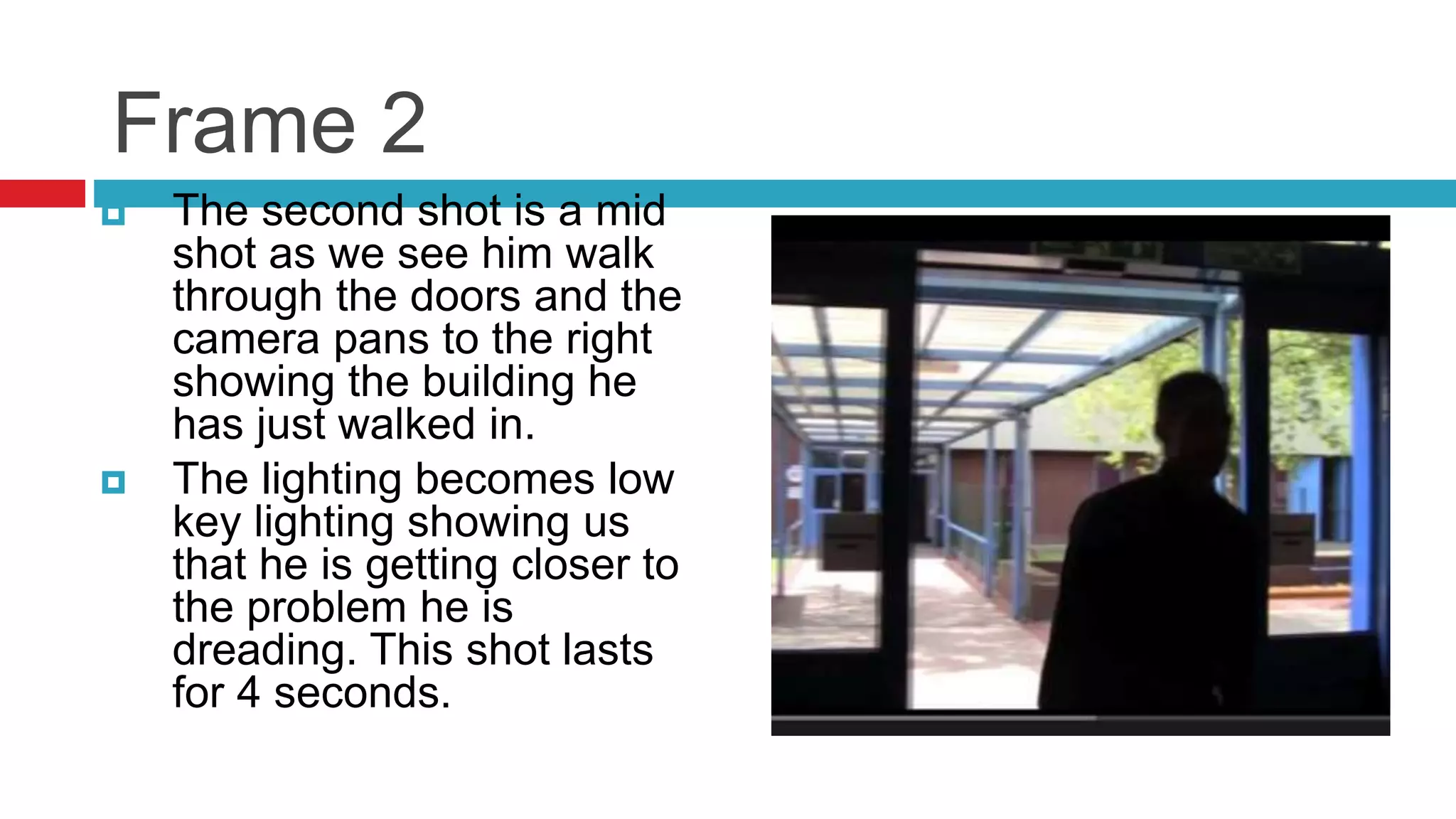Frame 2
 The second shot is a mid
shot as we see him walk
through the doors and the
camera pans to the right
showing the building he
has just walked in.
 The lighting becomes low
key lighting showing us
that he is getting closer to
the problem he is
dreading. This shot lasts
for 4 seconds.
 