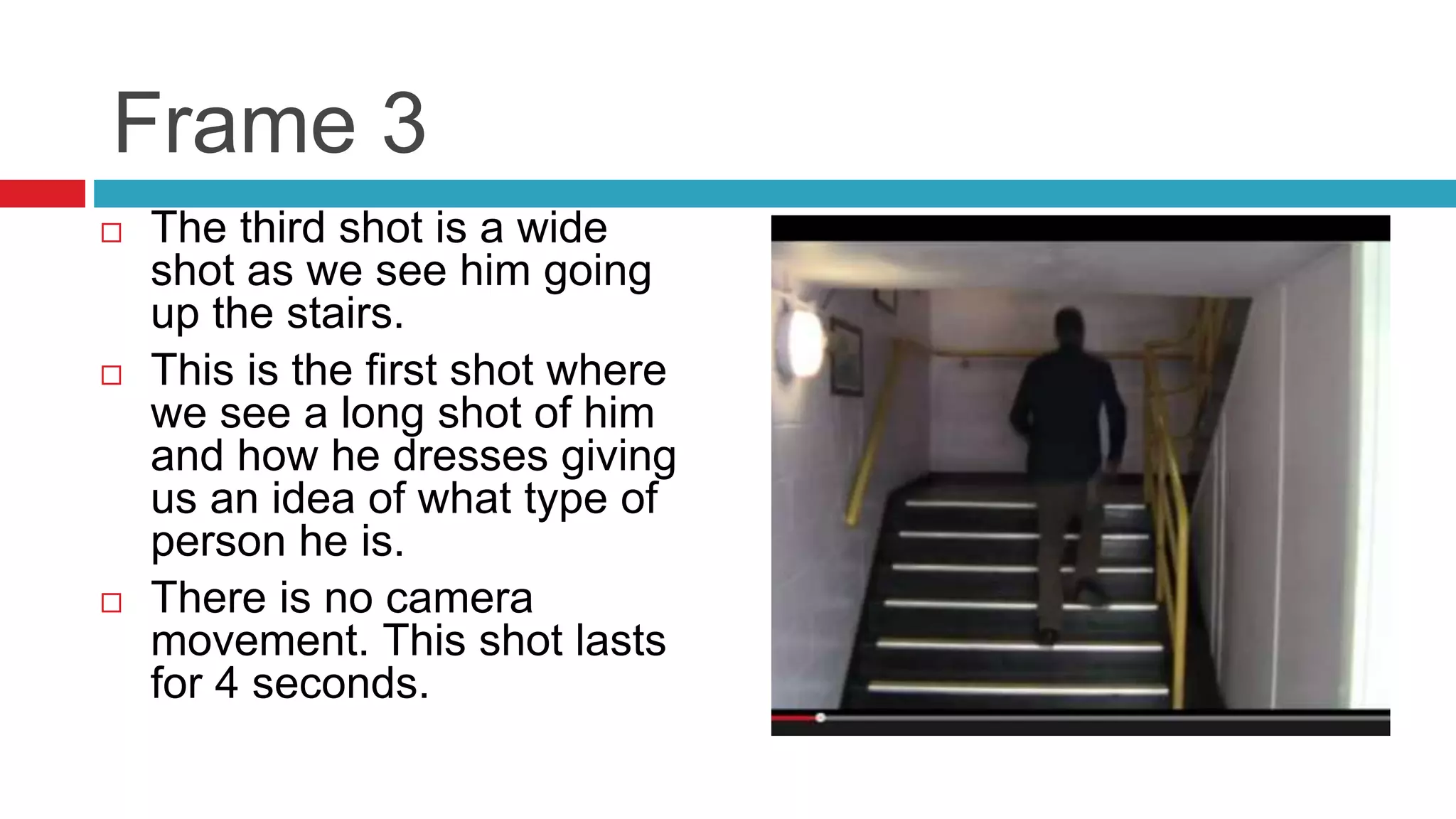 Frame 3
 The third shot is a wide
shot as we see him going
up the stairs.
 This is the first shot where
we see a long shot of him
and how he dresses giving
us an idea of what type of
person he is.
 There is no camera
movement. This shot lasts
for 4 seconds.
 