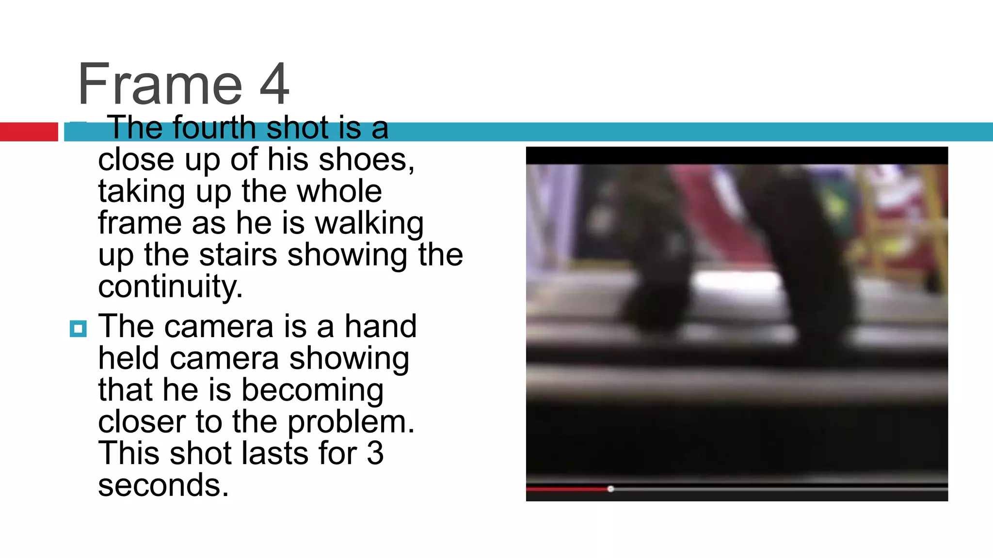 Frame 4
 The fourth shot is a
close up of his shoes,
taking up the whole
frame as he is walking
up the stairs showing the
continuity.
 The camera is a hand
held camera showing
that he is becoming
closer to the problem.
This shot lasts for 3
seconds.
 