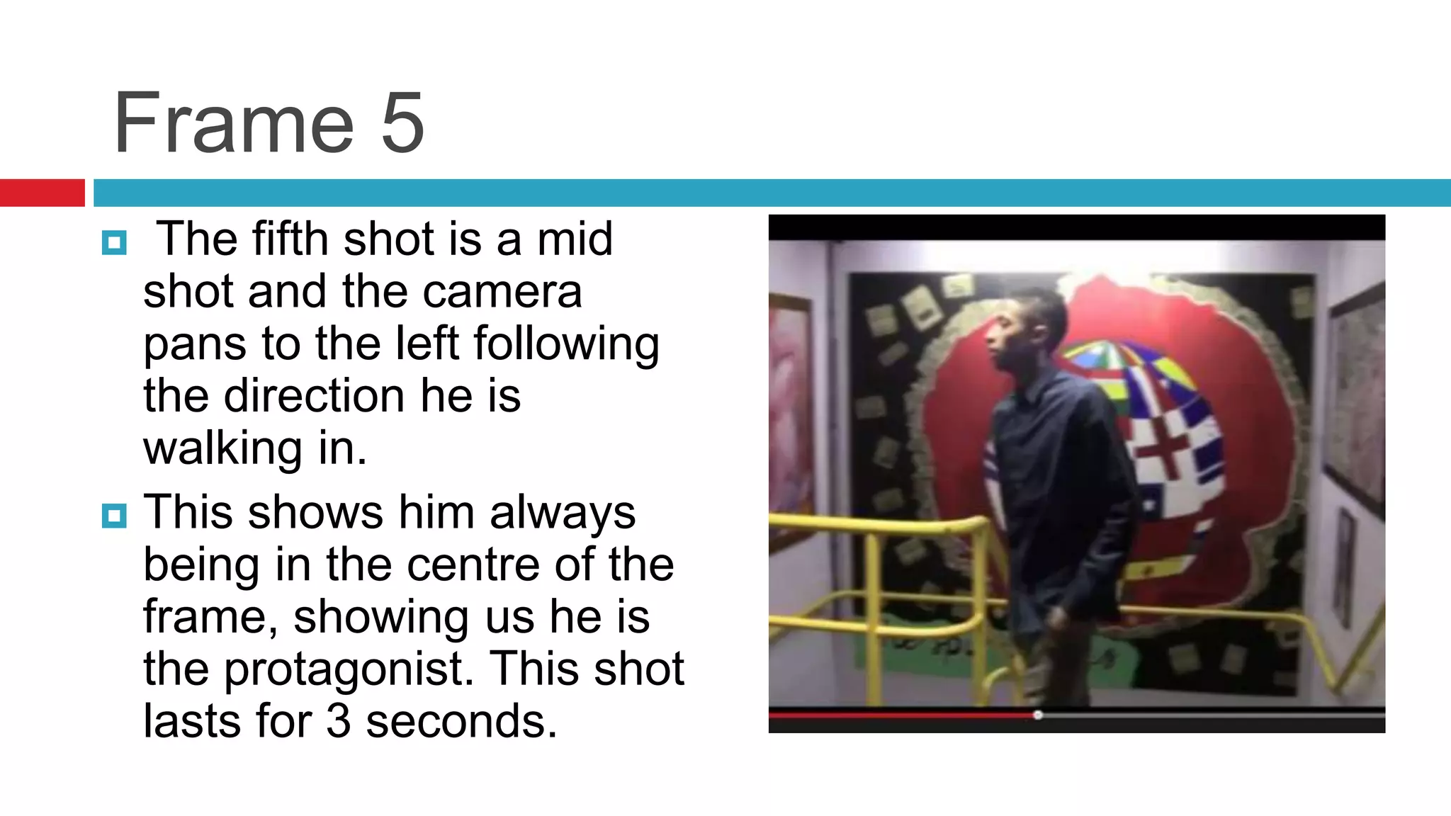 Frame 5
 The fifth shot is a mid
shot and the camera
pans to the left following
the direction he is
walking in.
 This shows him always
being in the centre of the
frame, showing us he is
the protagonist. This shot
lasts for 3 seconds.
 
