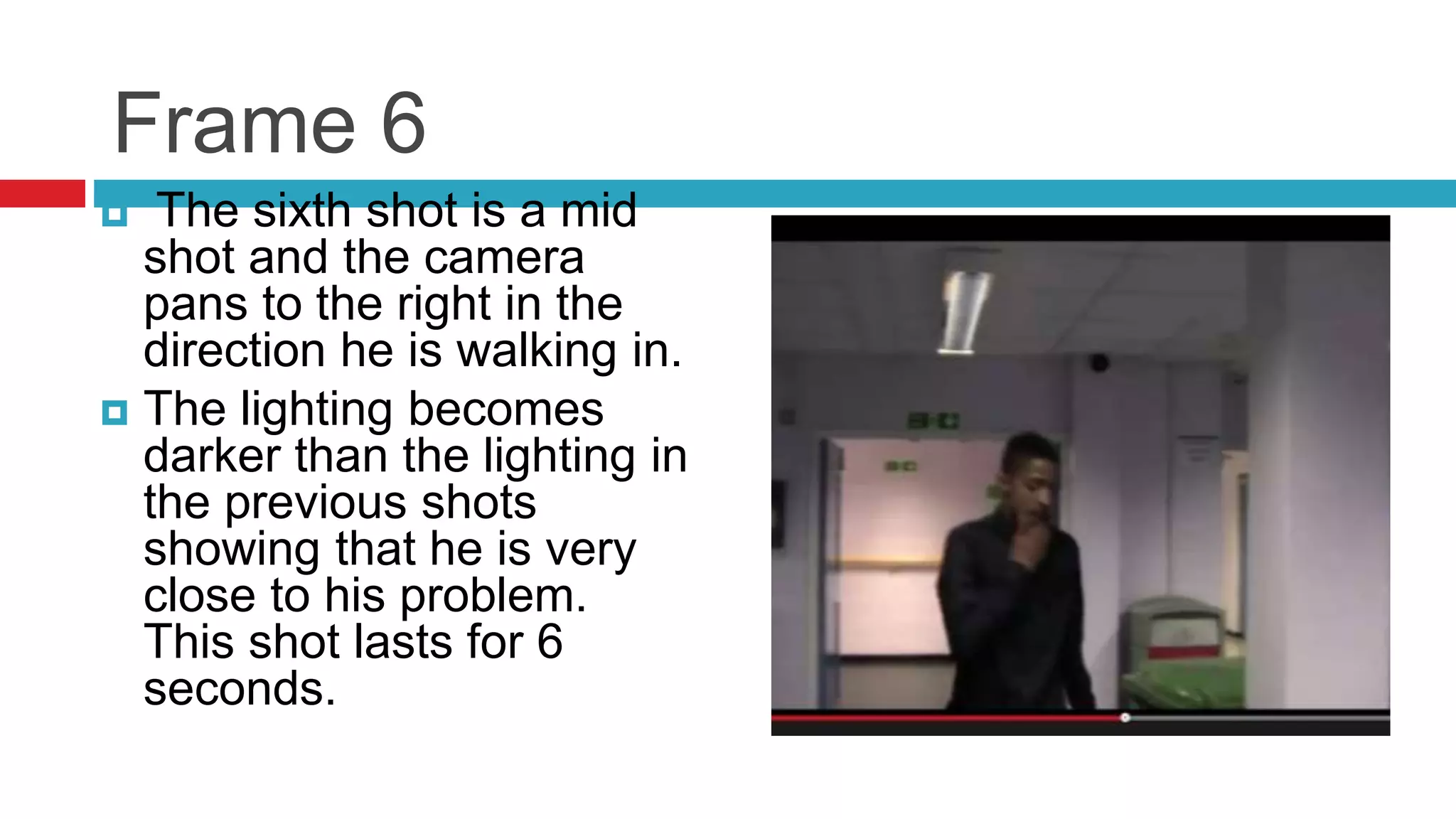 Frame 6
 The sixth shot is a mid
shot and the camera
pans to the right in the
direction he is walking in.
 The lighting becomes
darker than the lighting in
the previous shots
showing that he is very
close to his problem.
This shot lasts for 6
seconds.
 