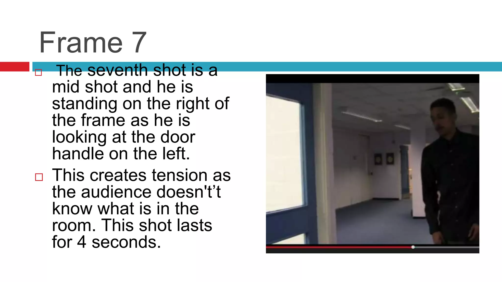 Frame 7
 The seventh shot is a
mid shot and he is
standing on the right of
the frame as he is
looking at the door
handle on the left.
 This creates tension as
the audience doesn't’t
know what is in the
room. This shot lasts
for 4 seconds.
 