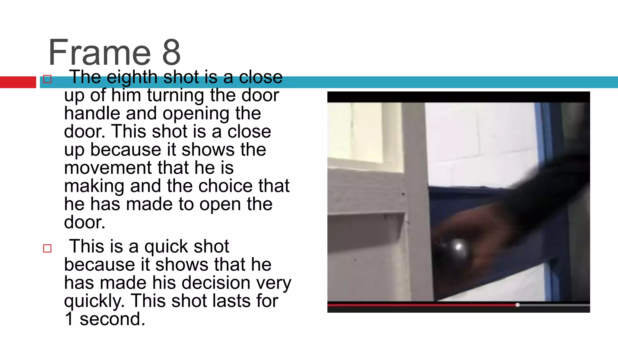 Frame 8
 The eighth shot is a close
up of him turning the door
handle and opening the
door. This shot is a close
up because it shows the
movement that he is
making and the choice that
he has made to open the
door.
 This is a quick shot
because it shows that he
has made his decision very
quickly. This shot lasts for
1 second.
 
