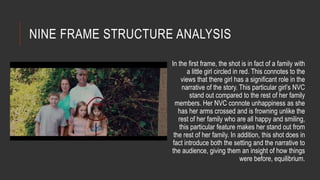 NINE FRAME STRUCTURE ANALYSIS 
In the first frame, the shot is in fact of a family with 
a little girl circled in red. This connotes to the 
views that there girl has a significant role in the 
narrative of the story. This particular girl’s NVC 
stand out compared to the rest of her family 
members. Her NVC connote unhappiness as she 
has her arms crossed and is frowning unlike the 
rest of her family who are all happy and smiling, 
this particular feature makes her stand out from 
the rest of her family. In addition, this shot does in 
fact introduce both the setting and the narrative to 
the audience, giving them an insight of how things 
were before, equilibrium. 
 