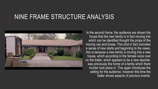 NINE FRAME STRUCTURE ANALYSIS 
In the second frame, the audience are shown the 
house that the new family is in fact moving into 
which can be identified thought the props of the 
moving van and boxes. This shot in fact connotes 
a sense of new starts and beginning to the views, 
this is because a new family is moving into a new 
house, which according to the female voice over 
on the trailer, which appears to be a new reporter, 
was previously the home of a family which there 
murder took place in. This again introduces the 
setting for the audience, however this time the 
trailer shows aspects of previous events. 
 