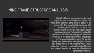 NINE FRAME STRUCTURE ANALYSIS 
In this third frame, we come across the most 
significant shot in the trailer in my opinion. The 
frame is of a black box alone, which is located in an 
empty attic. This connotes to the audience that 
something is about to be found and in turn 
changed. At this specific the non-diegetic sound 
has stopped to show that something is about to 
happen and that this is the tuning point in both the 
trailer and at this point in the film and empathizes 
on the seriousness of this point. The low key 
lighting also connotes that something bad is in the 
attic and as the box is the only thing there, it must 
be the box. However, in contrast the natural lighting 
that makes it was into the frame also highlights the 
significance of the box. 
 