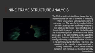NINE FRAME STRUCTURE ANALYSIS 
The fifth frame of the trailer I have chosen, is a high 
angle shot/birds eye view of someone or something 
that is unknown and walking under water in a 
swimming pool. The use of a high angle shot/birds 
eye view usually portrays something/someone to 
look small and be inferior. However in this case is 
does in fact to the exact opposite, it in fact highlight 
the characters significant art of the narrative and its 
power. Due to the lack of lighting and the use of low 
key lighting, its seems that the object in the pool is a 
dark figure wearing black with pale white skin which 
is not commonly found in humans. This in one way 
connotes that the character is supernatural as it is 
walking underwater. The NVC of this character 
makes him look malicious and therefore feared by 
the audience. 
 