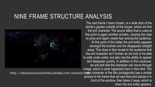 NINE FRAME STRUCTURE ANALYSIS 
The next frame I have chosen, is a wide shot of the 
family’s garden outside of the house, where we find 
the evil character. The sound effect that is used at 
this point is again another scream, causing the view 
to jump and again create fear among the audience. 
At this point of the trailer the evil entity appears 
amongst the bushes and the disappears straight 
away. This does in fact reveal to the audience that 
the evil character isn’t human as not only is he able 
to walk under water, but also has the ability to appear 
and disappear quickly. In addition to the voiceover, 
we are told that the character can move through 
image, which is what happened here in this shot. The 
main character of the film (protagonist) has a similar 
picture to the frame that we see here and places it in 
front of the window, then takes it away, which is 
when the evil entity appears. 
http://saharacousinsa2media.weebly.com/research.html 
 