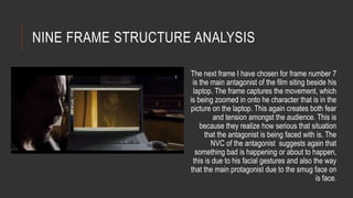 NINE FRAME STRUCTURE ANALYSIS 
The next frame I have chosen for frame number 7 
is the main antagonist of the film siting beside his 
laptop. The frame captures the movement, which 
is being zoomed in onto he character that is in the 
picture on the laptop. This again creates both fear 
and tension amongst the audience. This is 
because they realize how serious that situation 
that the antagonist is being faced with is. The 
NVC of the antagonist suggests again that 
something bad is happening or about to happen, 
this is due to his facial gestures and also the way 
that the main protagonist due to the smug face on 
is face. 
 