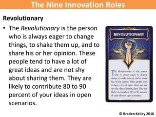 The Nine Innovation Roles
Revolutionary
• The Revolutionary is the person
  who is always eager to change
  things, to shake them up, and to
  share his or her opinion. These
  people tend to have a lot of
  great ideas and are not shy
  about sharing them. They are
  likely to contribute 80 to 90
  percent of your ideas in open
  scenarios.
                                     © Braden Kelley 2010
 