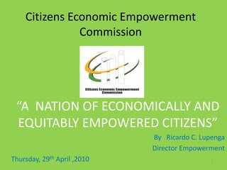 Citizens Economic Empowerment
Commission
“A NATION OF ECONOMICALLY AND
EQUITABLY EMPOWERED CITIZENS”
By Ricardo C. Lupenga
Director Empowerment
Thursday, 29th April ,2010 1
 
