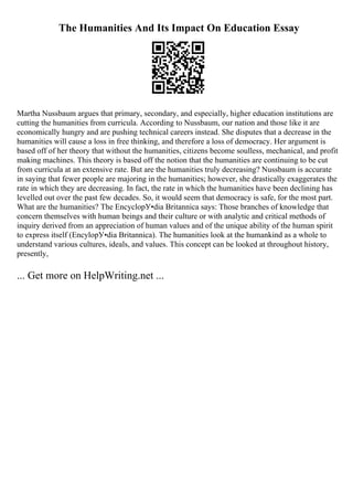 The Humanities And Its Impact On Education Essay
Martha Nussbaum argues that primary, secondary, and especially, higher education institutions are
cutting the humanities from curricula. According to Nussbaum, our nation and those like it are
economically hungry and are pushing technical careers instead. She disputes that a decrease in the
humanities will cause a loss in free thinking, and therefore a loss of democracy. Her argument is
based off of her theory that without the humanities, citizens become soulless, mechanical, and profit
making machines. This theory is based off the notion that the humanities are continuing to be cut
from curricula at an extensive rate. But are the humanities truly decreasing? Nussbaum is accurate
in saying that fewer people are majoring in the humanities; however, she drastically exaggerates the
rate in which they are decreasing. In fact, the rate in which the humanities have been declining has
levelled out over the past few decades. So, it would seem that democracy is safe, for the most part.
What are the humanities? The EncyclopУ•dia Britannica says: Those branches of knowledge that
concern themselves with human beings and their culture or with analytic and critical methods of
inquiry derived from an appreciation of human values and of the unique ability of the human spirit
to express itself (EncylopУ•dia Britannica). The humanities look at the humankind as a whole to
understand various cultures, ideals, and values. This concept can be looked at throughout history,
presently,
... Get more on HelpWriting.net ...
 