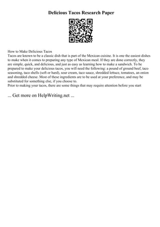 Delicious Tacos Research Paper
How to Make Delicious Tacos
Tacos are known to be a classic dish that is part of the Mexican cuisine. It is one the easiest dishes
to make when it comes to preparing any type of Mexican meal. If they are done correctly, they
are simple, quick, and delicious, and just as easy as learning how to make a sandwich. To be
prepared to make your delicious tacos, you will need the following: a pound of ground beef, taco
seasoning, taco shells (soft or hard), sour cream, taco sauce, shredded lettuce, tomatoes, an onion
and shredded cheese. Most of these ingredients are to be used at your preference, and may be
substituted for something else, if you choose to.
Prior to making your tacos, there are some things that may require attention before you start
... Get more on HelpWriting.net ...
 