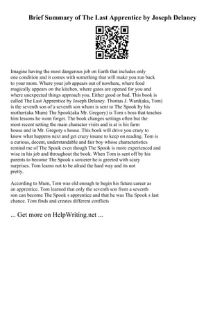 Brief Summary of The Last Apprentice by Joseph Delaney
Imagine having the most dangerous job on Earth that includes only
one condition and it comes with something that will make you run back
to your mom. Where your job appears out of nowhere, where food
magically appears on the kitchen, where gates are opened for you and
where unexpected things approach you. Either good or bad. This book is
called The Last Apprentice by Joseph Delaney. Thomas J. Ward(aka, Tom)
is the seventh son of a seventh son whom is sent to The Spook by his
mother(aka Mum) The Spook(aka Mr. Gregory) is Tom s boss that teaches
him lessons he wont forget. The book changes settings often but the
most recent setting the main character visits and is at is his farm
house and in Mr. Gregory s house. This book will drive you crazy to
know what happens next and get crazy insane to keep on reading. Tom is
a curious, decent, understandable and fair boy whose characteristics
remind me of The Spook even though The Spook is more experienced and
wise in his job and throughout the book. When Tom is sent off by his
parents to become The Spook s sorcerer he is greeted with scary
surprises. Tom learns not to be afraid the hard way and its not
pretty.
According to Mum, Tom was old enough to begin his future career as
an apprentice. Tom learned that only the seventh son from a seventh
son can become The Spook s apprentice and that he was The Spook s last
chance. Tom finds and creates different conflicts
... Get more on HelpWriting.net ...
 