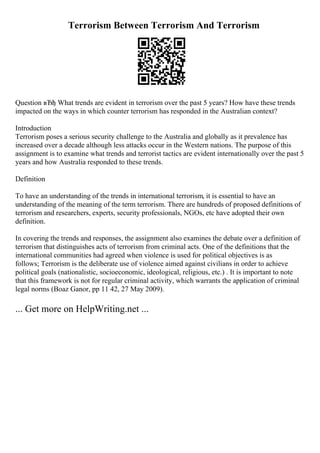Terrorism Between Terrorism And Terrorism
Question вЂђ What trends are evident in terrorism over the past 5 years? How have these trends
impacted on the ways in which counter terrorism has responded in the Australian context?
Introduction
Terrorism poses a serious security challenge to the Australia and globally as it prevalence has
increased over a decade although less attacks occur in the Western nations. The purpose of this
assignment is to examine what trends and terrorist tactics are evident internationally over the past 5
years and how Australia responded to these trends.
Definition
To have an understanding of the trends in international terrorism, it is essential to have an
understanding of the meaning of the term terrorism. There are hundreds of proposed definitions of
terrorism and researchers, experts, security professionals, NGOs, etc have adopted their own
definition.
In covering the trends and responses, the assignment also examines the debate over a definition of
terrorism that distinguishes acts of terrorism from criminal acts. One of the definitions that the
international communities had agreed when violence is used for political objectives is as
follows; Terrorism is the deliberate use of violence aimed against civilians in order to achieve
political goals (nationalistic, socioeconomic, ideological, religious, etc.) . It is important to note
that this framework is not for regular criminal activity, which warrants the application of criminal
legal norms (Boaz Ganor, pp 11 42, 27 May 2009).
... Get more on HelpWriting.net ...
 