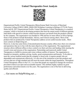 United Therapeutics Swot Analysis
Organizational Profile: United Therapeutics Dhiraj Kumar Shah University of Maryland
University College (UMUC) BIOL 486B 6380 Workplace Learning in Biology (2175) Dr.Tracey
Slotta July30, 2017 Organizational Profile: United Therapeutics United Therapeutics is a medical
company, which is focused on developing products that meet the unmet needs of different patients.
Individuals with special or chronic cardiovascular diseases can benefit from the products offered
by the company. The organization was founded in 1996 and has its main offices in Silver Springs.
Some of the products include Remodulin, Adcirca, and Unituxin among others. Most of the
products that are produced by United Therapeutics address severe cardiovascular needs... Show
more content on Helpwriting.net ...
However, it also has some forms of decentralisation because country offices have their own structure
and operations that are in line with the main objectives of the organisation. The organisational
structure allows different offices to have control over their activities and funding while meeting the
overall vision and mission of the organisation. Parternships and teamwork enable United
Therapeutics to fullfill its mission and vision without conflict of interest. The organisation is
founded on intergrity, problem solving, loyalty, good communication and honesty. To be able to
meet the various medical needs that the company is faced with, it requires people who are
dependable and communicate effectively. It is the aim of the institution to provide products and
services that are of high standard and still meet the needs within the target population. Throughout
United Therapeutic offices in the U.S., it is clear that people are required to manage the resources
provided to them in an open and accountable manner. This attribute highly explains its great
performance and achievements over the years. The organisation is one of the best in delivering
quality and efficient
... Get more on HelpWriting.net ...
 