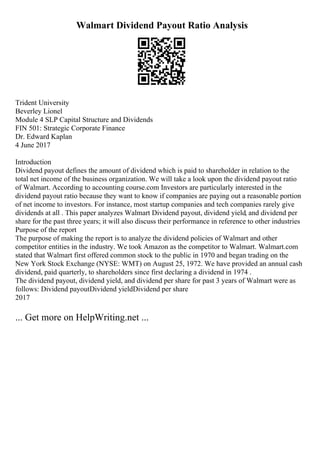 Walmart Dividend Payout Ratio Analysis
Trident University
Beverley Lionel
Module 4 SLP Capital Structure and Dividends
FIN 501: Strategic Corporate Finance
Dr. Edward Kaplan
4 June 2017
Introduction
Dividend payout defines the amount of dividend which is paid to shareholder in relation to the
total net income of the business organization. We will take a look upon the dividend payout ratio
of Walmart. According to accounting course.com Investors are particularly interested in the
dividend payout ratio because they want to know if companies are paying out a reasonable portion
of net income to investors. For instance, most startup companies and tech companies rarely give
dividends at all . This paper analyzes Walmart Dividend payout, dividend yield, and dividend per
share for the past three years; it will also discuss their performance in reference to other industries
Purpose of the report
The purpose of making the report is to analyze the dividend policies of Walmart and other
competitor entities in the industry. We took Amazon as the competitor to Walmart. Walmart.com
stated that Walmart first offered common stock to the public in 1970 and began trading on the
New York Stock Exchange (NYSE: WMT) on August 25, 1972. We have provided an annual cash
dividend, paid quarterly, to shareholders since first declaring a dividend in 1974 .
The dividend payout, dividend yield, and dividend per share for past 3 years of Walmart were as
follows: Dividend payoutDividend yieldDividend per share
2017
... Get more on HelpWriting.net ...
 