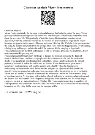 Character Analysis Victor Frankenstein
Character Analysis
Victor Frankenstein is by far the most profound character that leads the plot of the story. Victor
grows up in Geneva reading works of remarkable and intelligent alchemists to understand more
about the secrets of life. This gradually affects him during his attendance in university at
Ingolstadt, where he learns and masters all the teaches his professors have to give him. Victor
becomes intrigued with the secrets of heaven and earth, (Shelley 33). While he is the protagonist of
the story, he narrates the events from his own point of view. From his happiness and joy of creating
a living being to his regret and demise to kill the monster. While studying in Ingolstadt,
Frankenstein discovers the truth and hideous of life. He creates a grotesque monster that ... Show
more content on Helpwriting.net ...
Frankenstein came through many hardships to destroy the monster, including the death of
himself, his loved ones, and innocent people who did not deserve to die. All the burden and
deaths of the people fell onto Frankenstein s shoulders. Victor s goal was to defy the natural
process of human life and in the end he met his demise. Victor Frankenstein grew up as a
remarkably intelligent man with wealthy parents and a healthy lifestyle. Frankenstein
undoubtedly believes that he must fix his mistake and goes on a journey to find and kill the
monster; however, every clue and every close encounter ends with someone not involved dying.
Victor tries his hardest to keep the existence of the monster as a secret but fails when too many
of injustices happen. As time goes on his feeling of guilt and remorse expands and cannot prevent
the disaster that will happen. I was tempted to plunge into the silent lake, that the waters might
close over me and my calamities forever (Shelley 81). Frankenstein is resorting to suicide to rid
all his problems and fear that he must deal with. He believes that he can save himself from misery
by ending his life. Little did he know that the monster will be
... Get more on HelpWriting.net ...
 