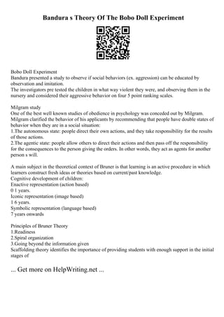 Bandura s Theory Of The Bobo Doll Experiment
Bobo Doll Experiment
Bandura presented a study to observe if social behaviors (ex. aggression) can be educated by
observation and imitation.
The investigators pre tested the children in what way violent they were, and observing them in the
nursery and considered their aggressive behavior on four 5 point ranking scales.
Milgram study
One of the best well known studies of obedience in psychology was conceded out by Milgram.
Milgram clarified the behavior of his applicants by recommending that people have double states of
behavior when they are in a social situation:
1.The autonomous state: people direct their own actions, and they take responsibility for the results
of those actions.
2.The agentic state: people allow others to direct their actions and then pass off the responsibility
for the consequences to the person giving the orders. In other words, they act as agents for another
person s will.
A main subject in the theoretical context of Bruner is that learning is an active procedure in which
learners construct fresh ideas or theories based on current/past knowledge.
Cognitive development of children:
Enactive representation (action based)
0 1 years.
Iconic representation (image based)
1 6 years.
Symbolic representation (language based)
7 years onwards
Principles of Bruner Theory
1.Readiness
2.Spiral organization
3.Going beyond the information given
Scaffolding theory identifies the importance of providing students with enough support in the initial
stages of
... Get more on HelpWriting.net ...
 
