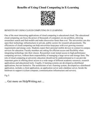 Benefits of Using Cloud Computing in E-Learning
BENEFITS OF USING CLOUD COMPUTING IN E LEARNING
One of the most interesting applications of cloud computing is educational cloud. The educational
cloud computing can focus the power of thousands of computers on one problem, allowing
researchers search and find models and make discoveries faster than ever. The universities can also
open their technology infrastructures to private, public sectors for research advancements. The
efficiencies of cloud computing can help universities keep pace with ever growing resource
requirements and energy costs. Students expect their personal mobile devices to connect to campus
services for education. Faculty members are asking for efficient access and flexibility when
integrating technology into their classes. Researchers want instant access to high performance
computing services, without them responsibility of managing a large server and storage farm. The
role of cloud computing at university education should not be underestimated as it can provide
important gains in offering direct access to a wide range of different academic resources, research
applications and educational tools. Usually, E learning systems are developed as distributed
applications, but not limited to. The architecture of an e learning system, developed as a distributed
application, includes a client application, an application server and a database server, beside the
hardware to support it (client computer, communication infrastructure and servers).
Fig 5:
... Get more on HelpWriting.net ...
 