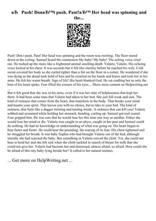 вЂ Push! DonвЂ™t push. Pant!вЂ™ Her head was spinning and
the...
Push! Don t push. Pant! Her head was spinning and the room was swirling. The floor stared
down at the ceiling. Samuel heard the commotion My baby! My baby! The aching voice cried
out. He rushed up the stairs like a frightened animal smelling death. Valarie, Valarie. His echoing
voice kicked at his chest. It was seconds but it felt like eternity before he reached his wife. Cold
sweat covered her body as she curled tighter than a fist on the floor in a corner. He wondered if she
was dying as the dread took hold of him and he crawled on his hands and knees and took her in his
arms. He felt her warm breath. Sign of life! His heart thanked God. He sat cradling her as only the
beat of his heart spoke. Fear filled the corners of his eyes.... Show more content on Helpwriting.net
...
But it felt good that she was in his arms, even if it was her state of helplessness that kept her
there. It had been some time that Valerie had taken to her bed. She just fell weak and sick. The
kind of sickness that comes from the heart, that manifests in the body. That breaks your mind
and haunts your spirit. That leaves you with no choice, but to take to your bed. The kind of
sickness, that feels like a dagger twisting and turning inside. A sickness that can kill you! Valarie
sobbed and screamed while holding her stomach, bending, curling up. Samuel got real scared.
Fear gripped him. He was sure that he would lose her this time one way or another. Either she
would lose her mind or die. Valarie was caught in an abyss, caught in her past and Samuel could
do nothing. He had no knowledge or understanding of what was going on. His heart began to
beat faster and faster. He could hear the pounding, the roaring of its fear. His chest tightened and
he struggled for breath. It was baby Sophia who had brought Valarie out of the bed, although
initially she had rejected the baby. But something in Valarie craved the child. Yet, she could not
bear to hold her and she felt sick when the child suckled in search of breast for milk that she
could not give her. Valarie had become hot and distressed, almost afraid, so afraid. How could she
be afraid of this tiny baby lying beside her? It called to her natural instinct,
... Get more on HelpWriting.net ...
 