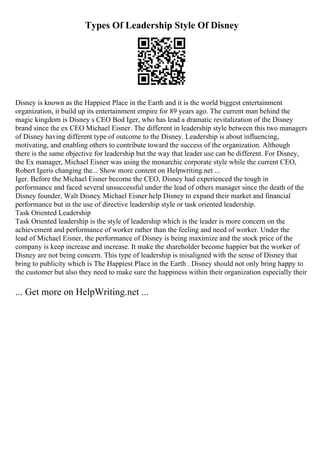 Types Of Leadership Style Of Disney
Disney is known as the Happiest Place in the Earth and it is the world biggest entertainment
organization, it build up its entertainment empire for 89 years ago. The current man behind the
magic kingdom is Disney s CEO Bod Iger, who has lead a dramatic revitalization of the Disney
brand since the ex CEO Michael Eisner. The different in leadership style between this two managers
of Disney having different type of outcome to the Disney. Leadership is about influencing,
motivating, and enabling others to contribute toward the success of the organization. Although
there is the same objective for leadership but the way that leader use can be different. For Disney,
the Ex manager, Michael Eisner was using the monarchic corporate style while the current CEO,
Robert Igeris changing the... Show more content on Helpwriting.net ...
Iger. Before the Michael Eisner become the CEO, Disney had experienced the tough in
performance and faced several unsuccessful under the lead of others manager since the death of the
Disney founder, Walt Disney. Michael Eisner help Disney to expand their market and financial
performance but in the use of directive leadership style or task oriented leadership.
Task Oriented Leadership
Task Oriented leadership is the style of leadership which is the leader is more concern on the
achievement and performance of worker rather than the feeling and need of worker. Under the
lead of Michael Eisner, the performance of Disney is being maximize and the stock price of the
company is keep increase and increase. It make the shareholder become happier but the worker of
Disney are not being concern. This type of leadership is misaligned with the sense of Disney that
bring to publicity which is The Happiest Place in the Earth . Disney should not only bring happy to
the customer but also they need to make sure the happiness within their organization especially their
... Get more on HelpWriting.net ...
 