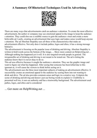 A Summary Of Rhetorical Techniques Used In Advertising
There are many ways that advertisements catch an audience s attention. To create the most effective
advertisement, the author or company may use emotional appeal in the image to keep the audience
s attention. They could also use a credible source to gain the audience s trust and create a more
believable ad. Lastly, creating an advertisement that uses logic and makes sense would keep anyone
s attention. The ad Absolute Stupidity uses all three of the characteristics that make an
advertisement effective. Not only does it include pathos, logos and ethos, it has a strong message
behind it.
The advertisement is focusing on the popular issue of drinking and driving. Absolute Stupidity is
written in bold words across the bottom of the image, ... Show more content on Helpwriting.net ...
Although nothing has happened yet it will. It is also targeted towards people in general. The
irresponsible act of drinking and driving is not meant to be tested out. The ad is letting the
audience know that it is never okay to do so.
This ad was effective because it caught the audience s attention. They see the graphic image and
want to figure out what has happened. After seeing that someone has been killed due to this
ignorant ac, it will cause the viewers to think before acting on it.
The advertisement uses the three most important subjects of making an advertisement effective. It
successfully creates an emotional appeal to the audience by scaring them into not wanting to
drink and drive. The ad also provides common sense and logic in a creative way. It depicts the
scene of drinking and driving and doesn t just use boring words to explain it. Credibility is
presented well too, it uses an authority and has a trustworthy background. The advertisement used
pathos, logos, and ethos and is considered
... Get more on HelpWriting.net ...
 