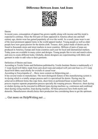 Difference Between Jeans And Jeans
Denim
In recent years, consumption of apparel has grown rapidly along with income and this trend is
expected to continue. Since the first pair of Jeans appeared in America about one and half
century ago, denim wear has gained popularity all over the world. As a result, jeans wear is one
of the most prominent apparel items in the world apparel market. Young people as well as older
people have now great passion for the denim cloth. Trouser, skirt, jacket made of denim can be
found in thousands stores and street markets in most countries. Millions of pairs of jeans are
produced in America, Europe and Asian countries each year for local and international markets.
Today jeans are available in many colors and designs. Young people like to mix and match colors
and sizes to create different looks. Globally, denim designers are experimenting with fabric and
garment in order to add value to their garments.
Definition of Denim and Jeans
According to TextileTerms and Definition published by Textile Institute Denim is traditionally a 3
/1 warp faced twill fabric made from yarn dyed warp and undyed weft yarn and Jean is a 2/1 warp
faced twill fabric used chiefly for overalls or casual wear .
According to Encyclopedia of ... Show more content on Helpwriting.net ...
It has several routes to manufacture. The most distinguish feature of this manufacturing system is
its dyeing which is a totally unique process and it is specialized for denim. Dyeing may be
achieved in different forms like rope form, sheet form or perforated beam wound form. Each
process requires separate preparation process specially the warping process. Moreover, sheet dyeing
or slasher dyeing can be executed in different types dyeing machine e.g. continuous and combined
sheet dyeing sizing machine, loop dyeing machine. All these processes have both merits and
demerits. Manufacturers should choice their production line considering these to get the optimum
... Get more on HelpWriting.net ...
 