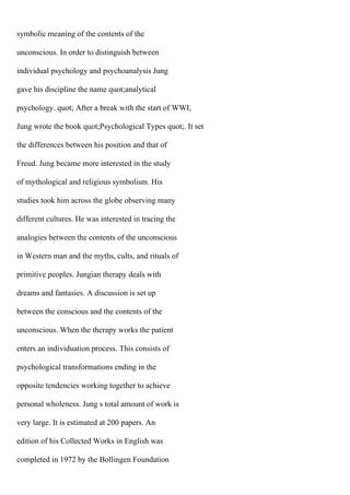 symbolic meaning of the contents of the
unconscious. In order to distinguish between
individual psychology and psychoanalysis Jung
gave his discipline the name quot;analytical
psychology. quot; After a break with the start of WWI,
Jung wrote the book quot;Psychological Types quot;. It set
the differences between his position and that of
Freud. Jung became more interested in the study
of mythological and religious symbolism. His
studies took him across the globe observing many
different cultures. He was interested in tracing the
analogies between the contents of the unconscious
in Western man and the myths, cults, and rituals of
primitive peoples. Jungian therapy deals with
dreams and fantasies. A discussion is set up
between the conscious and the contents of the
unconscious. When the therapy works the patient
enters an individuation process. This consists of
psychological transformations ending in the
opposite tendencies working together to achieve
personal wholeness. Jung s total amount of work is
very large. It is estimated at 200 papers. An
edition of his Collected Works in English was
completed in 1972 by the Bollingen Foundation
 