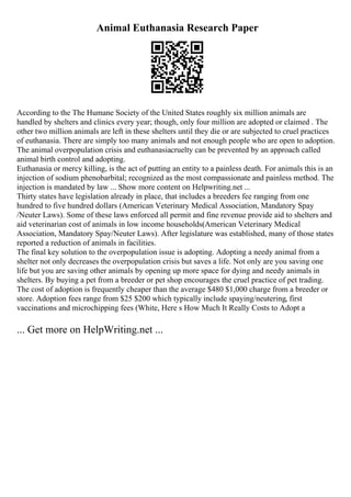 Animal Euthanasia Research Paper
According to the The Humane Society of the United States roughly six million animals are
handled by shelters and clinics every year; though, only four million are adopted or claimed . The
other two million animals are left in these shelters until they die or are subjected to cruel practices
of euthanasia. There are simply too many animals and not enough people who are open to adoption.
The animal overpopulation crisis and euthanasiacruelty can be prevented by an approach called
animal birth control and adopting.
Euthanasia or mercy killing, is the act of putting an entity to a painless death. For animals this is an
injection of sodium phenobarbital; recognized as the most compassionate and painless method. The
injection is mandated by law ... Show more content on Helpwriting.net ...
Thirty states have legislation already in place, that includes a breeders fee ranging from one
hundred to five hundred dollars (American Veterinary Medical Association, Mandatory Spay
/Neuter Laws). Some of these laws enforced all permit and fine revenue provide aid to shelters and
aid veterinarian cost of animals in low income households(American Veterinary Medical
Association, Mandatory Spay/Neuter Laws). After legislature was established, many of those states
reported a reduction of animals in facilities.
The final key solution to the overpopulation issue is adopting. Adopting a needy animal from a
shelter not only decreases the overpopulation crisis but saves a life. Not only are you saving one
life but you are saving other animals by opening up more space for dying and needy animals in
shelters. By buying a pet from a breeder or pet shop encourages the cruel practice of pet trading.
The cost of adoption is frequently cheaper than the average $480 $1,000 charge from a breeder or
store. Adoption fees range from $25 $200 which typically include spaying/neutering, first
vaccinations and microchipping fees (White, Here s How Much It Really Costs to Adopt a
... Get more on HelpWriting.net ...
 