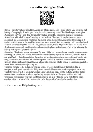 Australian Aboriginal Music
Before I can start talking about the Australian Aborigines Music, I must inform you about the rich
history of the people. For this part I watched a documentary called The First People: Aboriginal
Australians on You Tube. The documentary talked about The traditional music of indigenous
Australians which held a lot of meaning to their culture. The musicis used throughout their
aboriginal life to teach them what must be known about their culture, and about their place in it,
and about their place in the world of nature and supernatural. As a very young child, the aboriginal
children are encouraged to danceand sing about everyday tasks. At puberty, he or she learns their
first karma song, which teachings them about totemic plants and animals of his or her clan and the
history and mythology of their group.
Australian Aborigines people use music for many different reasons, for ceremonial reasons, dance
and Song. In ceremonial events, Ceremonies contains many significant elements, some of which
are specifically related to depicting Dreaming stories. Sometimes these expressions of music, art,
song, dance and performance are seen as separate commodities in the Western world. However,
from an Aboriginal perspective they are all part of a complex whole. Dance is a unique aspect of ...
Show more content on Helpwriting.net ...
The most popular is the didjeridu, which a simple wooden tube blown with the lips like a
trumpet, which gains its sonic flexibility from controllable resonances of the player s vocal tract.
The bull roarer, which is a simple wooden slat whirled in a circle on the end of a cord so that it
rotates about its axis and produces a pulsating low pitched roar. The gum leaf is a tree leaf,
which you hold against your lips and blown so as to act as a vibrating valve with blown open
configuration. It is intended to imitate bird calls; the gum leaf can also be used to play
... Get more on HelpWriting.net ...
 