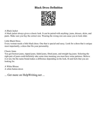 Black Dress Definition
A Black Jacket
A black jacket always gives a classic look. It can be paired with anything: jeans, dresses, skirts, and
pants. Make sure you buy the correct size. Wearing the wrong size can cause you to look older.
Little Black Dress
Every woman needs a little black dress. One that is special and sassy. Look for a dress that is unique
most importantly, a dress that fits your personality.
Classic Jeans
You got bootcut jeans, ripped jeans, faded jeans, fitted jeans, and straight leg jeans. Selecting the
right pair of jeans could definitely take some time meaning you must have some patience. Believe
it or not, but the name brand makes a difference depending on the look, fit and feels that you are
looking for.
A White Blouse
A white button down
... Get more on HelpWriting.net ...
 