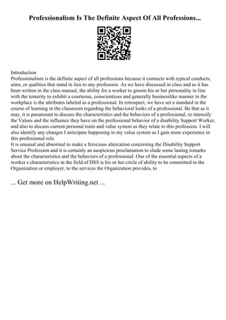 Professionalism Is The Definite Aspect Of All Professions...
Introduction
Professionalism is the definite aspect of all professions because it connects with typical conducts,
aims, or qualities that stand in lieu to any profession. As we have discussed in class and as it has
been written in the class manual, the ability for a worker to groom his or her personality in line
with the temerity to exhibit a courteous, conscientious and generally businesslike manner in the
workplace is the attributes labeled as a professional. In retrospect, we have set a standard in the
course of learning in the classroom regarding the behavioral looks of a professional. Be that as it
may, it is paramount to discuss the characteristics and the behaviors of a professional, to intensify
the Values and the influence they have on the professional behavior of a disability Support Worker,
and also to discuss current personal traits and value system as they relate to this profession. I will
also identify any changes I anticipate happening in my value system as I gain more experience in
this professional role.
It is unusual and abnormal to make a ferocious altercation concerning the Disability Support
Service Profession and it is certainly an auspicious proclamation to elude some lasting remarks
about the characteristics and the behaviors of a professional. One of the essential aspects of a
worker s characteristics in the field of DSS is his or her circle of ability to be committed to the
Organization or employer, to the services the Organization provides, to
... Get more on HelpWriting.net ...
 