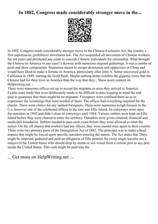 In 1882, Congress made considerably stronger move in the...
In 1882, Congress made considerably stronger move in the Chinese Exclusion Act, the country s
first supremacist, prohibitive movement law. The Act suspended all movement of Chinese workers
for ten years and precluded any court to concede Chinese individuals for citizenship. What brought
the Chinese to America in any case? Likewise with numerous migrant gatherings, it was a combo of
push and draw components. Numerous meant to escape destitution and oppression in China and
would have liked to make a fortune in America, particularly after John A. Sutter uncovered gold in
California in 1849, starting the Gold Rush. Maybe nothing better exhibits the gigantic trusts that the
Chinese had for their lives in America than the way that they... Show more content on
Helpwriting.net ...
There were numerous offices set up to accept the migrants as soon they arrived in America.
Exams were made that were deliberately made to be difficult to pass keeping in mind the end
goal to guarantee that there might be no migrants. Foreigners were confined there so as to
experience the screenings that were needed of them. The offices had everything required for the
checks. There were clinics for any tainted foreigners. There were numerous weigh focuses in the
U.s, however one of the celebrated offices in the east was Ellis Island. Its entryways were open
for outsiders in 1892 and didn t close its entryways until 1954. Various settlers were kept on Ellis
Island before they were cleared to enter the territory. Outsiders were given criminal, financial and
medicinal foundation. Settlers needed to pass each exam before they were allowed to enter the
nation. On the off chance that workers had any illness, they were ousted once again to their country.
There were two primary parts of the Immigration Act of 1882. The principal was to make a head
impose that might be forced upon specific outsiders entering the nation. The Act states that There
might be imposed, gathered and paid an obligation of fifty pennies for every single traveler not a
subject of the United States who should drop by steam or sail vessel from a remote port to any port
inside the United States. This cash might be paid into the
... Get more on HelpWriting.net ...
 