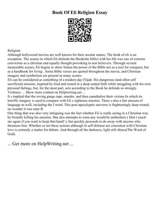 Book Of Eli Religion Essay
Religion:
Although hollywood movies are well known for their secular nature, The book of eli is an
exception. The scenes in which Eli defends the Book(the bible) with his life was one of extreme
conviction as a christian and equally thought provoking to non believers. Through several
memorable scenes, Eli begins to show Solara the power of the Bible not as a tool for conquest, but
as a handbook for living . Some Bible verses are quoted throughout the movie, and Christian
imagery and symbolism are present in many scenes.
Eli can be considered as something of a modern day Elijah. His dangerous (and often self
sacrificial) mission, inspired by God and rooted in a deep seated faith while struggling with his own
personal failings, but, for the most part, acts according to the Book he defends so strongly.
Violence: ... Show more content on Helpwriting.net ...
It s implied that the roving gangs rape, murder, and then cannibalize their victims In which its
horrific imagery is used to compare with Eli s righteous mission. There s also a fair amount of
language as well, including the f word. This post apocalyptic universe is frighteningly deep rooted,
no wonder it was rater R.
One thing that was also very intriguing was the fact whether Eli is really acting in a Christian way
by brutally killing his enemies. But also attempts to warn any would be ambushers ( Don t touch
me again if you want to keep that hand! ), but quickly proceeds to do away with anyone who
threatens him. Whether or not these actions although in self defense are consistent with Christian
love is certainly a matter for debate. And through all the darkness, light still shines(The Word of
God).
... Get more on HelpWriting.net ...
 