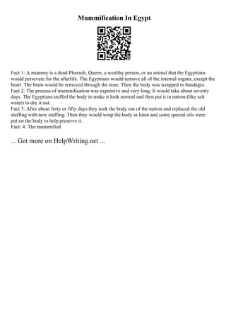 Mummification In Egypt
Fact 1: A mummy is a dead Pharaoh, Queen, a wealthy person, or an animal that the Egyptians
would persevere for the afterlife. The Egyptians would remove all of the internal organs, except the
heart. The brain would be removed through the nose. Then the body was wrapped in bandages.
Fact 2: The process of mummification was expensive and very long. It would take about seventy
days. The Egyptians stuffed the body to make it look normal and then put it in natron (like salt
water) to dry it out.
Fact 3: After about forty or fifty days they took the body out of the natron and replaced the old
stuffing with new stuffing. Then they would wrap the body in linen and some special oils were
put on the body to help preserve it.
Fact: 4: The mummified
... Get more on HelpWriting.net ...
 